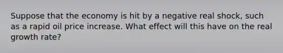 Suppose that the economy is hit by a negative real shock, such as a rapid oil price increase. What effect will this have on the real growth rate?