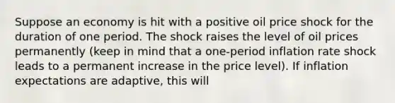 Suppose an economy is hit with a positive oil price shock for the duration of one period. The shock raises the level of oil prices permanently (keep in mind that a one-period inflation rate shock leads to a permanent increase in the price level). If inflation expectations are adaptive, this will