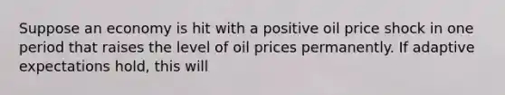 Suppose an economy is hit with a positive oil price shock in one period that raises the level of oil prices permanently. If adaptive expectations hold, this will