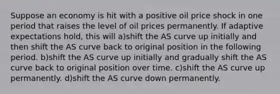 Suppose an economy is hit with a positive oil price shock in one period that raises the level of oil prices permanently. If adaptive expectations hold, this will a)shift the AS curve up initially and then shift the AS curve back to original position in the following period. b)shift the AS curve up initially and gradually shift the AS curve back to original position over time. c)shift the AS curve up permanently. d)shift the AS curve down permanently.