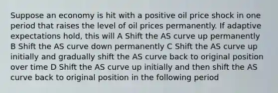 Suppose an economy is hit with a positive oil price shock in one period that raises the level of oil prices permanently. If adaptive expectations hold, this will A Shift the AS curve up permanently B Shift the AS curve down permanently C Shift the AS curve up initially and gradually shift the AS curve back to original position over time D Shift the AS curve up initially and then shift the AS curve back to original position in the following period