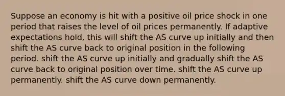 Suppose an economy is hit with a positive oil price shock in one period that raises the level of oil prices permanently. If adaptive expectations hold, this will shift the AS curve up initially and then shift the AS curve back to original position in the following period. shift the AS curve up initially and gradually shift the AS curve back to original position over time. shift the AS curve up permanently. shift the AS curve down permanently.