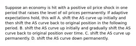 Suppose an economy is hit with a positive oil price shock in one period that raises the level of oil prices permanently. If adaptive expectations hold, this will A. shift the AS curve up initially and then shift the AS curve back to original position in the following period. B. shift the AS curve up initially and gradually shift the AS curve back to original position over time. C. shift the AS curve up permanently. D. shift the AS curve down permanently.