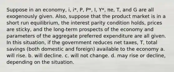 Suppose in an economy, i, i*, P, P*, I, Y*, πe, T, and G are all exogenously given. Also, suppose that the product market is in a short run equilibrium, the interest parity condition holds, prices are sticky, and the long-term prospects of the economy and parameters of the aggregate preferred expenditure are all given. In this situation, if the government reduces net taxes, T, total savings (both domestic and foreign) available to the economy a. will rise. b. will decline. c. will not change. d. may rise or decline, depending on the situation.