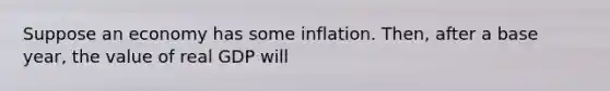 Suppose an economy has some inflation. Then, after a base year, the value of real GDP will