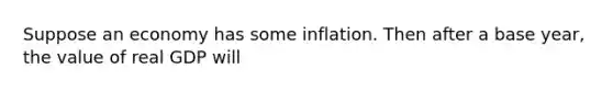 Suppose an economy has some inflation. Then after a base year, the value of real GDP will