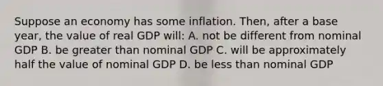 Suppose an economy has some inflation. Then, after a base year, the value of real GDP will: A. not be different from nominal GDP B. be greater than nominal GDP C. will be approximately half the value of nominal GDP D. be less than nominal GDP