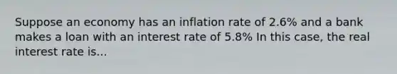 Suppose an economy has an inflation rate of 2.6​% and a bank makes a loan with an interest rate of 5.8​% In this​ case, the real interest rate is...