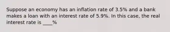 Suppose an economy has an inflation rate of 3.5​% and a bank makes a loan with an interest rate of 5.9​%. In this​ case, the real interest rate is ____%