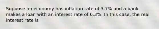 Suppose an economy has inflation rate of 3.7% and a bank makes a loan with an interest rate of 6.3%. In this case, the real interest rate is