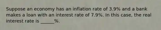 Suppose an economy has an inflation rate of 3.9​% and a bank makes a loan with an interest rate of 7.9​%. In this​ case, the real interest rate is ______%.