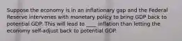 Suppose the economy is in an inflationary gap and the Federal Reserve intervenes with monetary policy to bring GDP back to potential GDP. This will lead to ____ inflation than letting the economy self-adjust back to potential GDP.