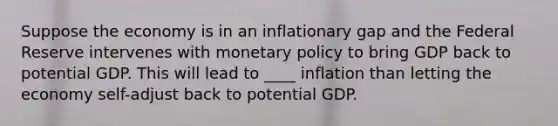 Suppose the economy is in an inflationary gap and the Federal Reserve intervenes with monetary policy to bring GDP back to potential GDP. This will lead to ____ inflation than letting the economy self-adjust back to potential GDP.