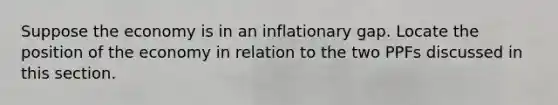 Suppose the economy is in an inflationary gap. Locate the position of the economy in relation to the two PPFs discussed in this section.