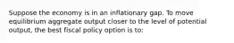 Suppose the economy is in an inflationary gap. To move equilibrium aggregate output closer to the level of potential output, the best fiscal policy option is to: