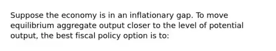 Suppose the economy is in an inflationary gap. To move equilibrium aggregate output closer to the level of potential output, the best fiscal policy option is to: