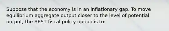 Suppose that the economy is in an inflationary gap. To move equilibrium aggregate output closer to the level of potential output, the BEST fiscal policy option is to: