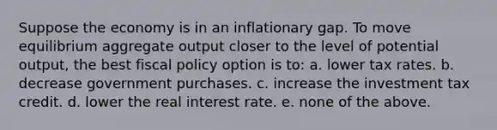 Suppose the economy is in an inflationary gap. To move equilibrium aggregate output closer to the level of potential output, the best fiscal policy option is to: a. lower tax rates. b. decrease government purchases. c. increase the investment tax credit. d. lower the real interest rate. e. none of the above.