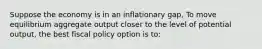 Suppose the economy is in an inflationary gap, To move equilibrium aggregate output closer to the level of potential output, the best fiscal policy option is to: