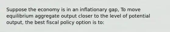 Suppose the economy is in an inflationary gap, To move equilibrium aggregate output closer to the level of potential output, the best fiscal policy option is to: