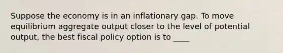 Suppose the economy is in an inflationary gap. To move equilibrium aggregate output closer to the level of potential output, the best fiscal policy option is to ____