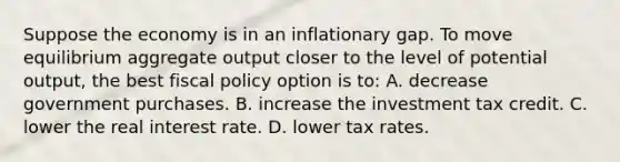 Suppose the economy is in an inflationary gap. To move equilibrium aggregate output closer to the level of potential output, the best fiscal policy option is to: A. decrease government purchases. B. increase the investment tax credit. C. lower the real interest rate. D. lower tax rates.