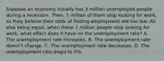 Suppose an economy initially has 3 million unemployed people during a recession. Then, 1 million of them stop looking for work, as they believe their odds of finding employment are too low. All else being equal, when these 1 million people stop looking for work, what effect does it have on the unemployment rate? A. The unemployment rate increases. B. The unemployment rate doesn't change. C. The unemployment rate decreases. D. The unemployment rate drops to 0%.