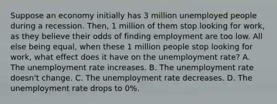 Suppose an economy initially has 3 million unemployed people during a recession. Then, 1 million of them stop looking for work, as they believe their odds of finding employment are too low. All else being equal, when these 1 million people stop looking for work, what effect does it have on the unemployment rate? A. The unemployment rate increases. B. The unemployment rate doesn't change. C. The unemployment rate decreases. D. The unemployment rate drops to 0%.