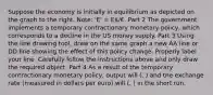 Suppose the economy is initially in equilibrium as depicted on the graph to the right.​ Note: 'E'​ = E/€. Part 2 The government implements a temporary contractionary monetary​ policy, which corresponds to a decline in the US money supply. Part 3 Using the line drawing tool​, draw on the same graph a new AA line or DD line showing the effect of this policy change. Properly label your line. Carefully follow the instructions above and only draw the required object. Part 4 As a result of the temporary contractionary monetary​ policy, output will (. ) and the exchange rate ​(measured in dollars per euro​) will (. ) in the short run.