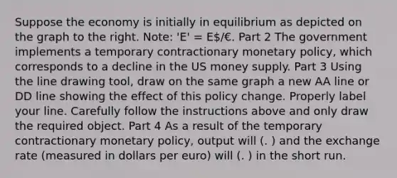 Suppose the economy is initially in equilibrium as depicted on the graph to the right.​ Note: 'E'​ = E/€. Part 2 The government implements a temporary contractionary monetary​ policy, which corresponds to a decline in the US money supply. Part 3 Using the line drawing tool​, draw on the same graph a new AA line or DD line showing the effect of this policy change. Properly label your line. Carefully follow the instructions above and only draw the required object. Part 4 As a result of the temporary contractionary monetary​ policy, output will (. ) and the exchange rate ​(measured in dollars per euro​) will (. ) in the short run.