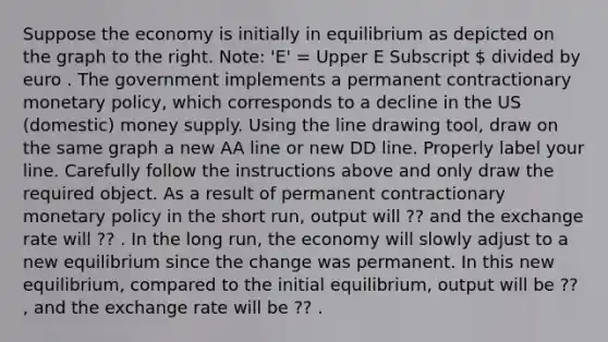 Suppose the economy is initially in equilibrium as depicted on the graph to the right.​ Note: 'E'​ = Upper E Subscript  divided by euro . The government implements a permanent contractionary monetary​ policy, which corresponds to a decline in the US​ (domestic) money supply. Using the line drawing tool​, draw on the same graph a new AA line or new DD line. Properly label your line. Carefully follow the instructions above and only draw the required object. As a result of permanent contractionary monetary policy in the short​ run, output will ?? and the exchange rate will ?? . In the long​ run, the economy will slowly adjust to a new equilibrium since the change was permanent. In this new​ equilibrium, compared to the initial​ equilibrium, output will be ?? ​, and the exchange rate will be ?? .