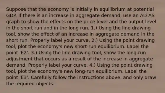 Suppose that the economy is initially in equilibrium at potential GDP. If there is an increase in aggregate​ demand, use an ​AD-AS graph to show the effects on the price level and the output level in the short run and in the long run. ​1.) Using the line drawing​ tool, show the effect of an increase in aggregate demand in the short run. Properly label your curve. ​2.) Using the point drawing​ tool, plot the​ economy's new​ short-run equilibrium. Label the point ​'E2​'. ​3.) Using the line drawing​ tool, show the​ long-run adjustment that occurs as a result of the increase in aggregate demand. Properly label your curve. ​4.) Using the point drawing​ tool, plot the​ economy's new​ long-run equilibrium. Label the point ​'E3​'. Carefully follow the instructions​ above, and only draw the required objects.