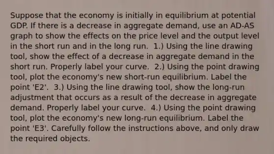 Suppose that the economy is initially in equilibrium at potential GDP. If there is a decrease in aggregate​ demand, use an ​AD-AS graph to show the effects on the price level and the output level in the short run and in the long run. ​ 1.) Using the line drawing​ tool, show the effect of a decrease in aggregate demand in the short run. Properly label your curve. ​ 2.) Using the point drawing​ tool, plot the​ economy's new​ short-run equilibrium. Label the point ​'E2​'. ​ 3.) Using the line drawing​ tool, show the​ long-run adjustment that occurs as a result of the decrease in aggregate demand. Properly label your curve. ​ 4.) Using the point drawing​ tool, plot the​ economy's new​ long-run equilibrium. Label the point ​'E3​'. Carefully follow the instructions​ above, and only draw the required objects.