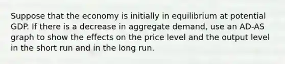 Suppose that the economy is initially in equilibrium at potential GDP. If there is a decrease in aggregate​ demand, use an ​AD-AS graph to show the effects on the price level and the output level in the short run and in the long run.