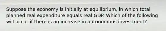 Suppose the economy is initially at equilibrium, in which total planned real expenditure equals real GDP. Which of the following will occur if there is an increase in autonomous investment?