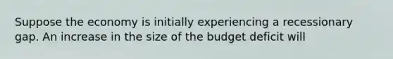 Suppose the economy is initially experiencing a recessionary gap. An increase in the size of the budget deficit will