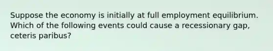 Suppose the economy is initially at full employment equilibrium. Which of the following events could cause a recessionary gap, ceteris paribus?