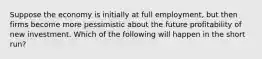 Suppose the economy is initially at full employment, but then firms become more pessimistic about the future profitability of new investment. Which of the following will happen in the short run?