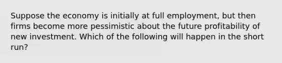 Suppose the economy is initially at full employment, but then firms become more pessimistic about the future profitability of new investment. Which of the following will happen in the short run?
