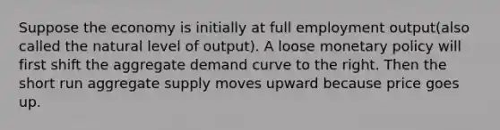 Suppose the economy is initially at full employment output(also called the natural level of output). A loose monetary policy will first shift the aggregate demand curve to the right. Then the short run aggregate supply moves upward because price goes up.