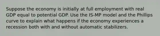 Suppose the economy is initially at full employment with real GDP equal to potential GDP. Use the IS-MP model and the Phillips curve to explain what happens if the economy experiences a recession both with and without automatic stabilizers.