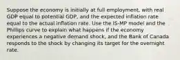 Suppose the economy is initially at full employment, with real GDP equal to potential GDP, and the expected inflation rate equal to the actual inflation rate. Use the IS-MP model and the Phillips curve to explain what happens if the economy experiences a negative demand shock, and the Bank of Canada responds to the shock by changing its target for the overnight rate.