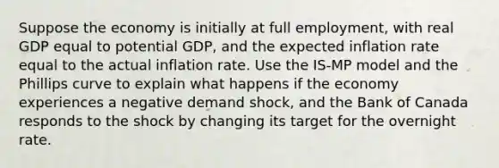 Suppose the economy is initially at full employment, with real GDP equal to potential GDP, and the expected inflation rate equal to the actual inflation rate. Use the IS-MP model and the Phillips curve to explain what happens if the economy experiences a negative demand shock, and the Bank of Canada responds to the shock by changing its target for the overnight rate.