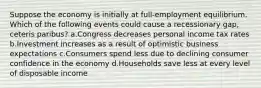 Suppose the economy is initially at full-employment equilibrium. Which of the following events could cause a recessionary gap, ceteris paribus? a.Congress decreases personal income tax rates b.Investment increases as a result of optimistic business expectations c.Consumers spend less due to declining consumer confidence in the economy d.Households save less at every level of disposable income