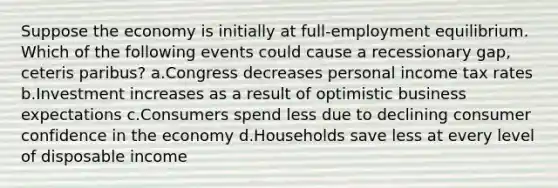 Suppose the economy is initially at full-employment equilibrium. Which of the following events could cause a recessionary gap, ceteris paribus? a.Congress decreases personal income tax rates b.Investment increases as a result of optimistic business expectations c.Consumers spend less due to declining consumer confidence in the economy d.Households save less at every level of disposable income