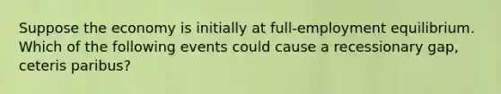 Suppose the economy is initially at full-employment equilibrium. Which of the following events could cause a recessionary gap, ceteris paribus?