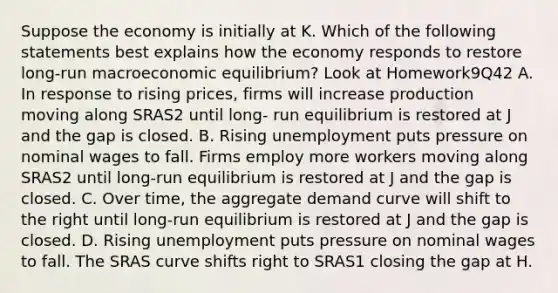 Suppose the economy is initially at K. Which of the following statements best explains how the economy responds to restore long-run macroeconomic equilibrium? Look at Homework9Q42 A. In response to rising prices, firms will increase production moving along SRAS2 until long- run equilibrium is restored at J and the gap is closed. B. Rising unemployment puts pressure on nominal wages to fall. Firms employ more workers moving along SRAS2 until long-run equilibrium is restored at J and the gap is closed. C. Over time, the aggregate demand curve will shift to the right until long-run equilibrium is restored at J and the gap is closed. D. Rising unemployment puts pressure on nominal wages to fall. The SRAS curve shifts right to SRAS1 closing the gap at H.