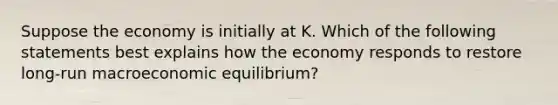 Suppose the economy is initially at K. Which of the following statements best explains how the economy responds to restore long-run macroeconomic equilibrium?