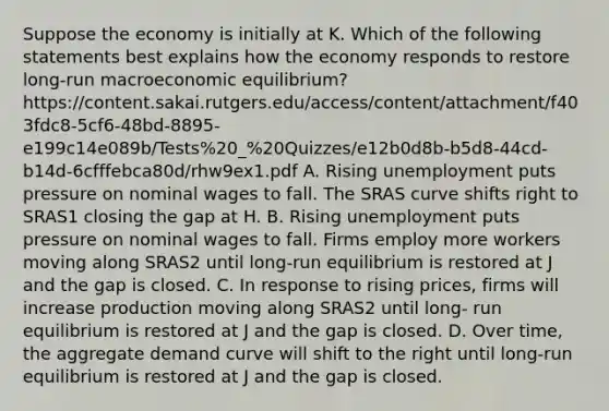 Suppose the economy is initially at K. Which of the following statements best explains how the economy responds to restore long-run macroeconomic equilibrium? https://content.sakai.rutgers.edu/access/content/attachment/f403fdc8-5cf6-48bd-8895-e199c14e089b/Tests%20_%20Quizzes/e12b0d8b-b5d8-44cd-b14d-6cfffebca80d/rhw9ex1.pdf A. Rising unemployment puts pressure on nominal wages to fall. The SRAS curve shifts right to SRAS1 closing the gap at H. B. Rising unemployment puts pressure on nominal wages to fall. Firms employ more workers moving along SRAS2 until long-run equilibrium is restored at J and the gap is closed. C. In response to rising prices, firms will increase production moving along SRAS2 until long- run equilibrium is restored at J and the gap is closed. D. Over time, the aggregate demand curve will shift to the right until long-run equilibrium is restored at J and the gap is closed.