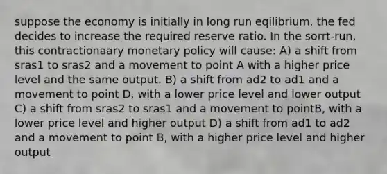 suppose the economy is initially in long run eqilibrium. the fed decides to increase the required reserve ratio. In the sorrt-run, this contractionaary monetary policy will cause: A) a shift from sras1 to sras2 and a movement to point A with a higher price level and the same output. B) a shift from ad2 to ad1 and a movement to point D, with a lower price level and lower output C) a shift from sras2 to sras1 and a movement to pointB, with a lower price level and higher output D) a shift from ad1 to ad2 and a movement to point B, with a higher price level and higher output